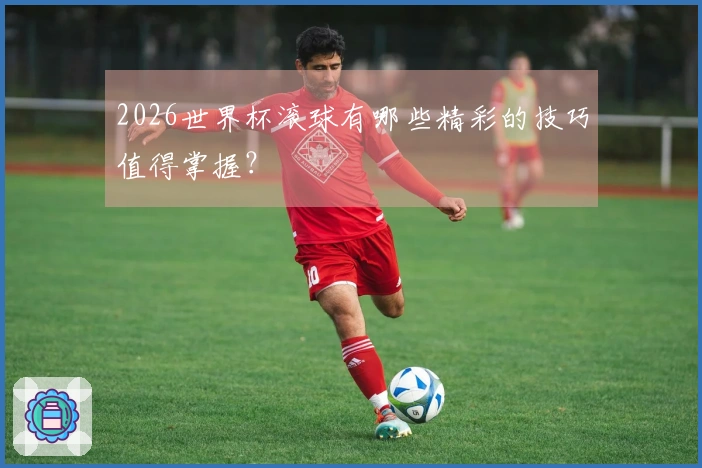 2026世界杯滚球有哪些精彩的技巧值得掌握？